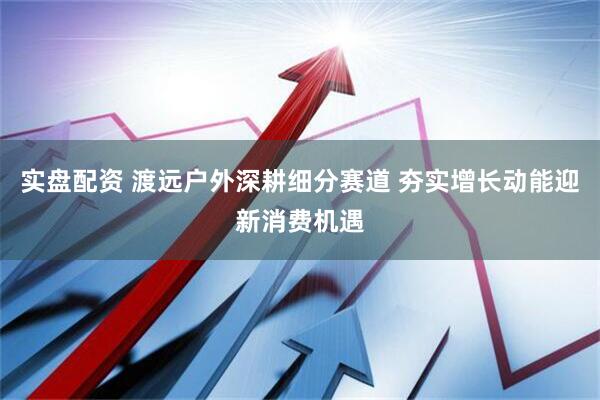 实盘配资 渡远户外深耕细分赛道 夯实增长动能迎新消费机遇
