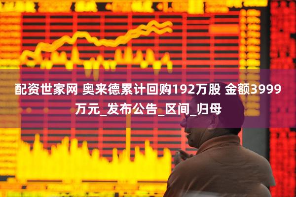 配资世家网 奥来德累计回购192万股 金额3999万元_发布公告_区间_归母