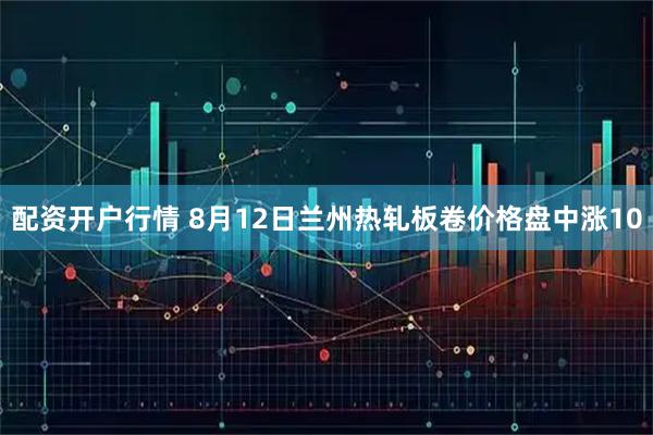 配资开户行情 8月12日兰州热轧板卷价格盘中涨10