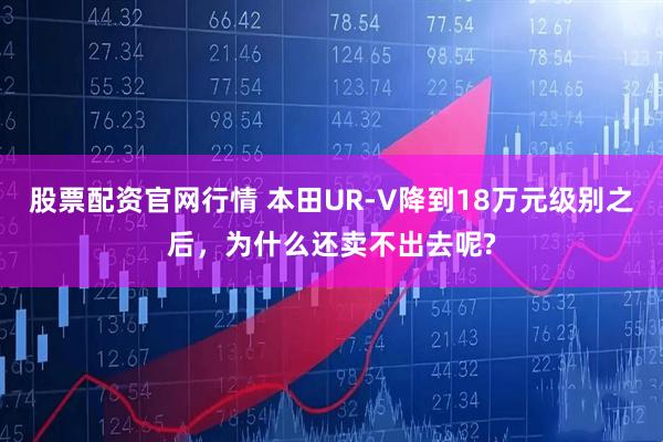 股票配资官网行情 本田UR-V降到18万元级别之后，为什么还卖不出去呢?